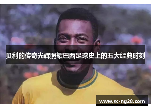 贝利的传奇光辉照耀巴西足球史上的五大经典时刻