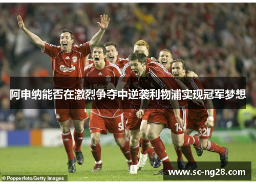 阿申纳能否在激烈争夺中逆袭利物浦实现冠军梦想
