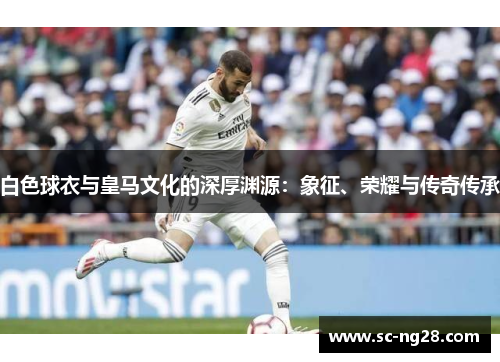 白色球衣与皇马文化的深厚渊源：象征、荣耀与传奇传承