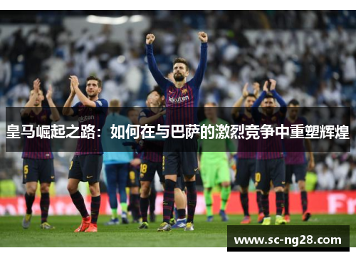 皇马崛起之路：如何在与巴萨的激烈竞争中重塑辉煌