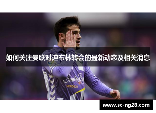 如何关注曼联对迪布林转会的最新动态及相关消息