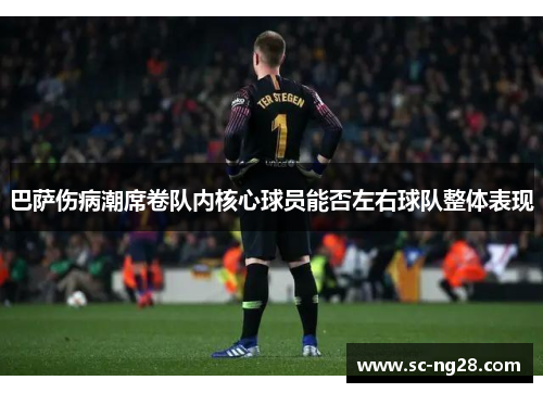 巴萨伤病潮席卷队内核心球员能否左右球队整体表现