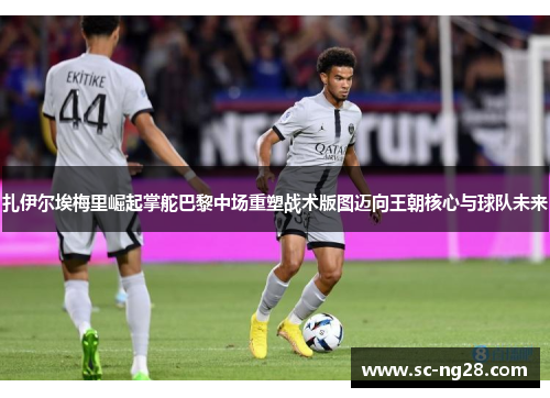 扎伊尔埃梅里崛起掌舵巴黎中场重塑战术版图迈向王朝核心与球队未来 扎伊尔埃梅里崛起掌舵巴黎中场重塑战术版图迈向王朝核心与球队未来