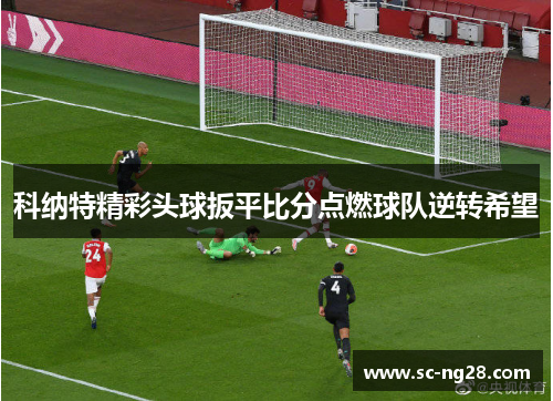 科纳特精彩头球扳平比分点燃球队逆转希望 科纳特精彩头球扳平比分点燃球队逆转希望