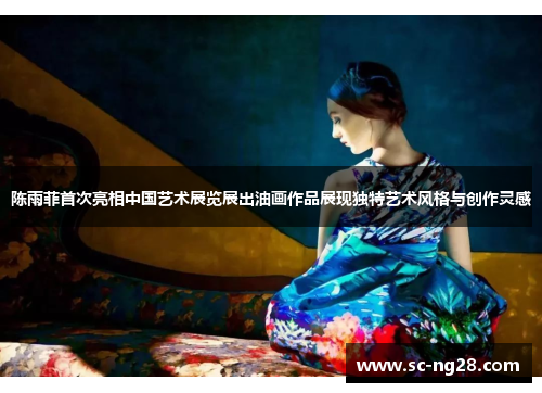 陈雨菲首次亮相中国艺术展览展出油画作品展现独特艺术风格与创作灵感