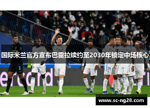 国际米兰官方宣布巴雷拉续约至2030年锁定中场核心 国际米兰官方宣布巴雷拉续约至2030年锁定中场核心