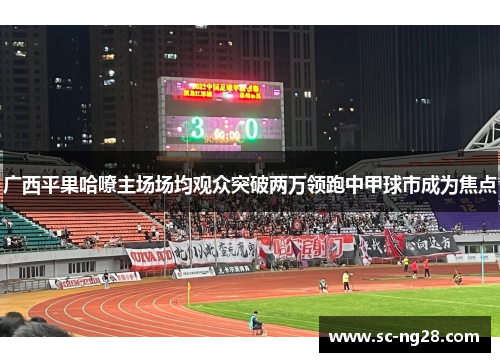 广西平果哈嘹主场场均观众突破两万领跑中甲球市成为焦点