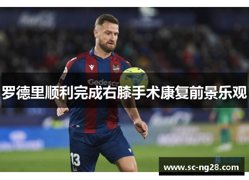 罗德里顺利完成右膝手术康复前景乐观 罗德里顺利完成右膝手术康复前景乐观